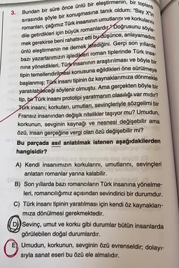 3.
sırasında şöyle bir konuşmasına tanık oldum: “Bay X"in
Bundan bir süre önce ünlü bir eleştirmenin, bir toplantı
romanları, çağımız Türk insanının umutlarını ve korkularını
dile getirdikleri için büyük romanlardır” Doğrusunu söyle-
mek gerekirse beni rahatsız etti bu düşünce, anlayamadım
ünlü eleştirmenin ne demek istediğini. Gerçi son yıllarda
bazı yazarlarımızın işledikleri roman tiplerinde Türk insa-
nina yöneldikleri, Türk insanının araştırılması ve böyle bir
tipin temellendirilmesi konusuna eğildikleri öne sürülmeye
başlanmış; Türk insanı tipinin öz kaynaklarımıza dönmekle
b yaratılabileceği söylenir olmuştu. Ama gerçekten böyle bir
Antip, bir Türk insanı prototipi yaratmanın olasılığı var mıdır?
Türk insanı; korkuları, umutları, sevinçleriyle sözgelimi bir
Fransız insanından değişik nitelikler taşıyor mu? Umudun,
korkunun, sevginin kaynağı ve nesnesi değişebilir ama
özü, insan gerçeğine vergi olan özü değişebilir mi?
Bu parçada asıl anlatılmak istenen aşağıdakilerden
hangisidir?
blov
pop muslo vise sluvia (
A) Kendi insanımızın korkularını, umutlarını, sevinçleri
STENS
anlatan romanlar yarına kalabilir.
16
B) Son yıllarda bazı romancıların Türk insanına yönelme-
dlübd.
leri, romancılığımız açısından sevindirici bir durumdur.
C) Türk insanı tipinin yaratılması için kendi öz kaynakları-
miza dönülmesi gerekmektedir.
Sevinç, umut ve korku gibi durumlar bütün insanlarda
görülebilen doğal durumlardır.
E) Umudun, korkunun, sevginin özü evrenseldir; dolayı-
sıyla sanat eseri bu özü ele almalıdır.
