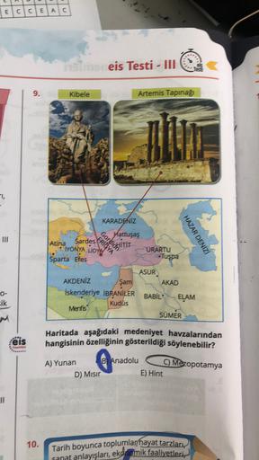 E
C
C
E
A
C
eis Testi - III
9.
Kibele
Arternis Tapınağ
1,
KARADENİZ
Gorli ITT
Hattuşaş
FRIOYA
Atina
Sardes
IYONYA LİDYA
Sparta Efes
HAZAR DENIZI
URARTU
Tuşpa
ASUR
Şam
AKAD
O-
sik
AKDENIZ
iskenderiye İBRANİLER
Kudüs
Menfis
BABİL
ELAM
SÜMER
Haritada aşağıdaki medeniyet havzalarından
hangisinin özelliğinin gösterildiği söylenebilir?
:eis
Yoynton
C Mezopotamya
A) Yunan B Anadolu
D) Misir
E) Hint
II
10.
Tarih boyunca toplumlar/hayat tarzları
sanat anlayışları, ekonomik faaliyetleri