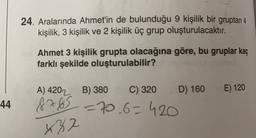 24. Aralarında Ahmet'in de bulunduğu 9 kişilik bir gruptan 4
kişilik, 3 kişilik ve 2 kişilik üç grup oluşturulacaktır.
Ahmet 3 kişilik grupta olacağına göre, bu gruplar kaç
farklı şekilde oluşturulabilir?
E) 120
44
A) 4202 B) 380 C) 320 D) 160
8765 -70_6=420
x82