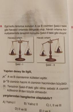 2.
8. Eşit kollu teraziye konulan A ve B cisimleri Şekil-I'deki
gibi havasız ortamda dengede olup, havalı ortama ko-
nulduklarında terazinin konumu Şekil-ll'deki gibi oluyor.
Havasız ortam
Havalı ortam
B
B
Şekil - 1
Şekil - 11
Yapılan deney ile ilgili,
* A ve B cisimlerinin kütleleri eşittir.
V. B cisminin hacmi A cisminin hacminden büyüktür.
III. Terazinin Şekil-II'deki gibi olma sebebi A cisminin
kütlesinin B'den büyük olmasıdır.
yargılarından hangilerine ulaşılabilir?
A) Yalnız!
B) Yalnız II
C) I, II ve III
D) II ve III
E) I ve II