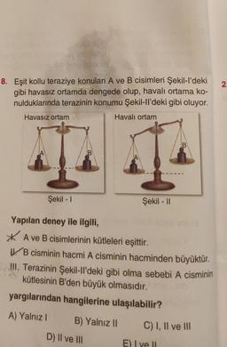 2.
8. Eşit kollu teraziye konulan A ve B cisimleri Şekil-I'deki
gibi havasız ortamda dengede olup, havalı ortama ko-
nulduklarında terazinin konumu Şekil-ll'deki gibi oluyor.
Havasız ortam
Havalı ortam
B
B
Şekil - 1
Şekil - 11
Yapılan deney ile ilgili,
* A ve B cisimlerinin kütleleri eşittir.
V. B cisminin hacmi A cisminin hacminden büyüktür.
III. Terazinin Şekil-II'deki gibi olma sebebi A cisminin
kütlesinin B'den büyük olmasıdır.
yargılarından hangilerine ulaşılabilir?
A) Yalnız!
B) Yalnız II
C) I, II ve III
D) II ve III
E) I ve II
