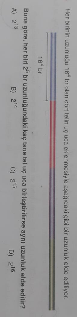 Her birinin uzunluğu 164 br olan dört telin uçuca eklenmesiyle aşağıdaki gibi bir uzunluk elde ediliyor.
164 br
Buna göre, her biri 25 br uzunluğundaki kaç tane tel uç uca birleştirilirse aynı uzunluk elde edilir?
B) 214
C) 215
A) 213
D) 216
