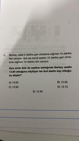 4. Berkay, saati 5 dakika geri olmasına rağmen 10 dakika
ileri sanıyor. Anil ise kendi saatini 10 dakika geri olma-
sına rağmen 10 dakika ileri sanıyor.
Aynı anda ikisi de saatine baktığında Berkay saatin
13.00 olduğunu söylüyor ise Anil saatin kaç olduğu-
nu söyler?
B) 12.55
A) 13.05
C) 12.50
D) 13.10
E) 12.45