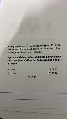 4. Berkay, saati 5 dakika geri olmasına rağmen 10 dakika
ileri sanıyor. Anil ise kendi saatini 10 dakika geri olma-
sına rağmen 10 dakika ileri sanıyor.
Aynı anda ikisi de saatine baktığında Berkay saatin
13.00 olduğunu söylüyor ise Anil saatin kaç olduğu-
nu söyler?
B) 12.55
A) 13.05
C) 12.50
D) 13.10
E) 12.45
