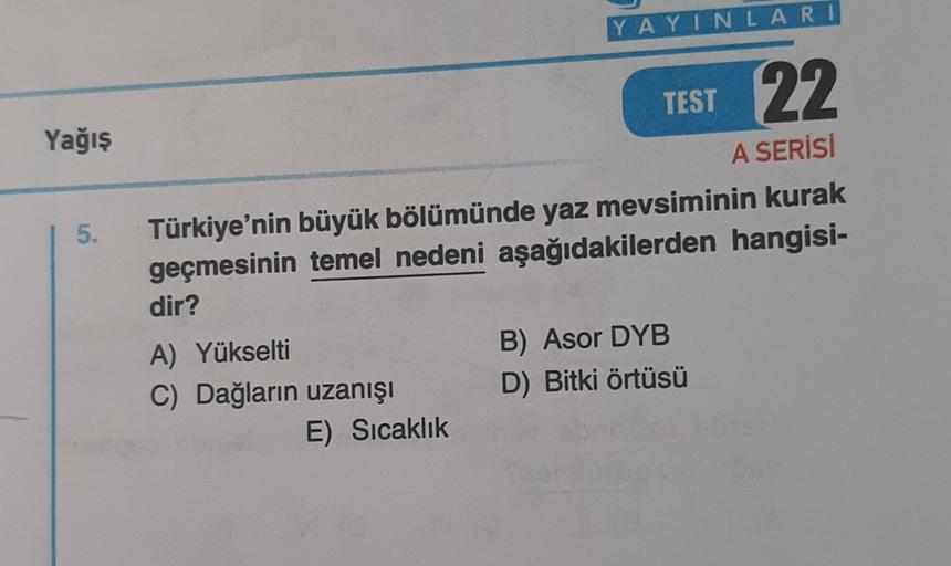YAYINLARI
TEST
22
Yağış
5.
A SERİSİ
Türkiye'nin büyük bölümünde yaz mevsiminin kurak
geçmesinin temel nedeni aşağıdakilerden hangisi-
dir?
A) Yükselti
C) Dağların uzanışı
E) Sıcaklık
B) Asor DYB
D) Bitki örtüsü