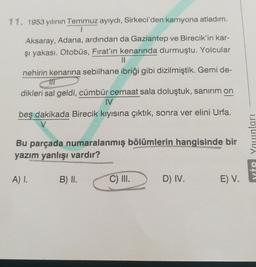 11. 1953 yılının Temmuz ayıydı, Sirkeci'den kamyona atladım.
Aksaray, Adana, ardından da Gaziantep ve Birecik'in kar-
şi yakası. Otobüs, Fırat'ın kenarında durmuştu. Yolcular
II
nehirin kenarına sebilhane ibriği gibi dizilmiştik. Gemi de-
dikleri sal geldi, cümbür cemaat sala doluştuk, sanırım on
IV
beş dakikada Birecik kıyısına çıktık, sonra ver elini Urfa.
Bu parçada numaralanmış bölümlerin hangisinde bir
yazım yanlışı vardır?
YİP Younları
A) 1.
B) II.
C) II.
D) IV.
E) V.