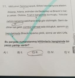 11. 1953 yılının Temmuz ayıydı, Sirkeci'den kamyona atladım.
Aksaray, Adana, ardından da Gaziantep ve Birecik'in kar-
şi yakası. Otobüs, Fırat'ın kenarında durmuştu. Yolcular
II
nehirin kenarına sebilhane ibriği gibi dizilmiştik. Gemi de-
dikleri sal geldi, cümbür cemaat sala doluştuk, sanırım on
IV
beş dakikada Birecik kıyısına çıktık, sonra ver elini Urfa.
Bu parçada numaralanmış bölümlerin hangisinde bir
yazım yanlışı vardır?
YİP Younları
A) 1.
B) II.
C) II.
D) IV.
E) V.
