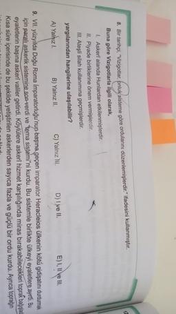 12
8. Bir tarihçi, "Vizigotlar, pnluk sisteme göre ordularını düzenlemişlerdir." ifadesini kullanmıştır.
Buna göre Vizigotlarla ilgili olarak,
1. Askerî alanda Hunlardan etkilenmişlerdir.
II. Piyade birliklerine önem vermişlerdir.
III. Ateşli silah kullanımına geçmişlerdir.
yargılarından hangilerine ulaşılabilir?
E) I, II ve III.
D) I ve II.
C) Yalnız Ni.
B) Yalnız II.
A) Yalnız I.
9. VII. yüzyılda Doğu Roma Imparatorluğu'nun başına geçen imparator Heracleios ülkenin kötü gidişatını durdurmak
için paralı askerlik sistemine son verdi ve 'tema sistemi"ni kurdu. Bu sistemle birlikte ülkeyi eyaletlere ayırdi. Bu
eyaletlerin başına askerî valiler getirdi. Köylülere askerî hizmet karşılığında miras bırakabilecekleri toprak bağışladı
Kısa süre içerisinde de bu şekilde yetiştirilen askerlerden sayıca fazla ve güçlü bir ordu kurdu. Ayrıca toprağın
