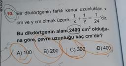 ncilik
10. Bir dikdörtgenin farklı kenar uzunlukları x
1 1 1
cm ve y cm olmak üzere,
y 24
+
dir.
X
Bu dikdörtgenin alanı 2400 cm² olduğu-
na göre, çevre uzunluğu kaç cm'dir?
C) 300
D) 400
A) 100
B) 200