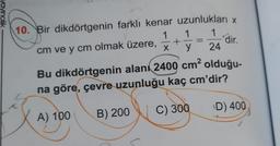 ncilik
10. Bir dikdörtgenin farklı kenar uzunlukları x
1 1 1
cm ve y cm olmak üzere,
y 24
+
dir.
X
Bu dikdörtgenin alanı 2400 cm² olduğu-
na göre, çevre uzunluğu kaç cm'dir?
C) 300
D) 400
A) 100
B) 200
