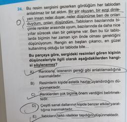 24. Bu resim sergisini gezerken gördüğüm her tablodan
anlatılmaz bir tat aldım. Bir
şiir okuyan, bir ezgi dinle-
yen insan neler duyar, neler düşünürse ben de onları
duydum, onları düşündüm. Tabloların bazılarında bi-
çimle renkler arasında uyum, bazılarında da daha nice
yıllar sürecek olan bir çekişme var. Ben bu tür tablo-
larda biçimin her zaman için önde olması gerektiğini
düşünüyorum. Rengin en baştan çıkarıcı, en güzel
kullanılmış olduğu bir tabloda bile...
Bu parçaya göre, sergideki resimleri gören kişinin
düşünceleriyle ilgili olarak aşağıdakilerden hangi-
si söylenemez?
(
A) Renklerle, istenenin gereği gibi anlatılamadığına
inanmaktadır.
B)
Resimlerin kişide estetik hazlar uyandırdığını dü-
şünmektedir.
Renklerden çok biçime önem verdiğini belirtmek-
tedir.
D) Çeşitli sanat dallarının kişide benzer etkiler yarat-
)
tığına inanmaktadır.
E) Tabloların
farklı nitelikler taşıdığını düşünmektedir.