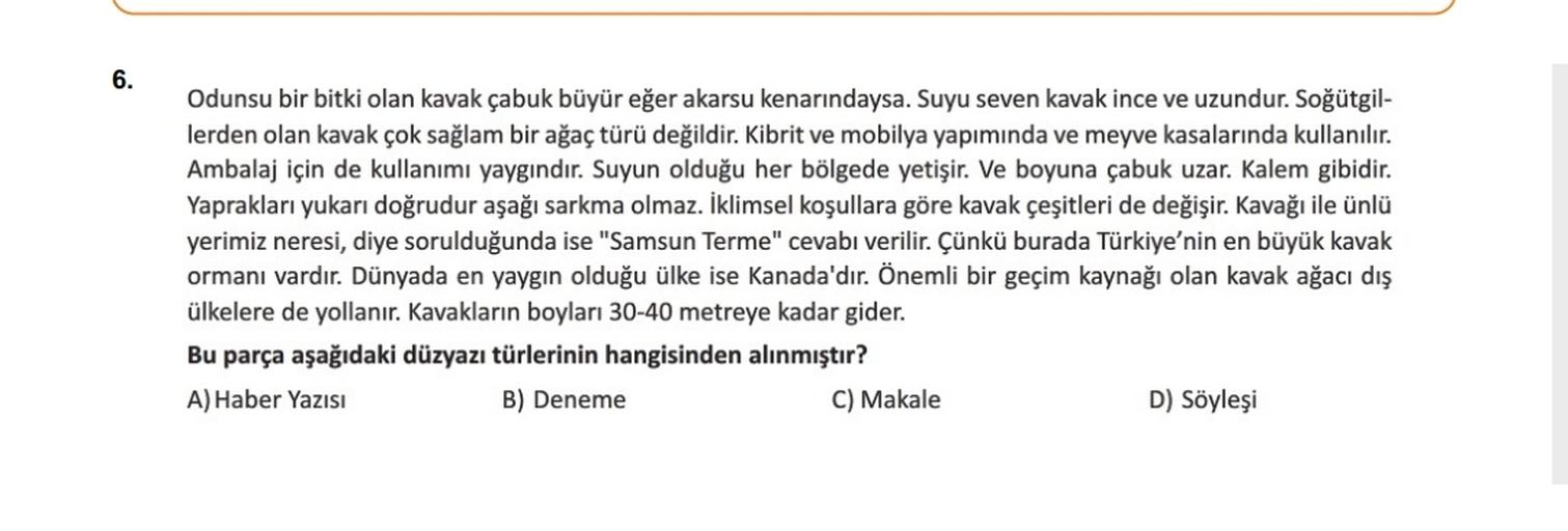 6.
Odunsu bir bitki olan kavak çabuk büyür eğer akarsu kenarındaysa. Suyu seven kavak ince ve uzundur. Soğütgil-
lerden olan kavak çok sağlam bir ağaç türü değildir. Kibrit ve mobilya yapımında ve meyve kasalarında kullanılır.
Ambalaj için de kullanımı yaygındır. Suyun olduğu her bölgede yetişir. Ve boyuna çabuk uzar. Kalem gibidir.
Yaprakları yukarı doğrudur aşağı sarkma olmaz. İklimsel koşullara göre kavak çeşitleri de değişir. Kavağı ile ünlü
yerimiz neresi, diye sorulduğunda ise "Samsun Terme" cevabı verilir. Çünkü burada Türkiye'nin en büyük kavak
ormanı vardır. Dünyada en yaygın olduğu ülke ise Kanada'dır. Önemli bir geçim kaynağı olan kavak ağacı dış
ülkelere de yollanır. Kavakların boyları 30-40 metreye kadar gider.
Bu parça aşağıdaki düzyazı türlerinin hangisinden alınmıştır?
A) Haber Yazısı
B) Deneme
C) Makale
D) Söyleşi