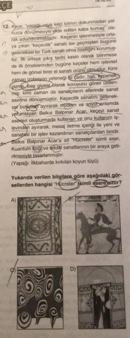 CE
12. Keço, yapade veya keçi kiliun dokunmadan yal-
nizca dovulmesiyle elde edilen kaba kumas" ola-
rak adlanammakladır. Keçenin işlenmesiyle orta-
ya çıkan "keçecilik" sanatı ise geçmişten bugune
geleneksel bir Türk sanatt olma özelliğini korumuş.
tur. l