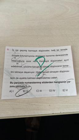 9. iç içe geçmiş karmaşık düşünceler, belli bir temele
simsıkt tutunamıyorsa düşünceyi kemirme derecesinde
insanoğluna zarar verin Karmaşık düşünceleri ayırt
11
III
edebilmek, çözüme kavuştura bilmek düşüncenin teme
TV
lini bilmeye dayanıyor. Hiçbir temeli olmayan düşünce-
lerin de ayakta kalması düşünülemez zaten.
Bu parçada numaralanmış sözlerden hangisinin ya-
zimi yanlıştır?
A) 1 B) IL C) III D) IV E) V