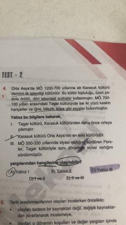 TEST - 2
4. Orta Asya'da MÖ 1200-700 yıllarına ait Karasuk kültürü
demirin ilk işlendiği kültürdür. Bu kültür topluluğu, üzeri ça-
?
dirla örtülü, dört tekerlekli arabalar kullanmıştır. MÖ 700-
100 yılları arasındaki Tagar kültüründe ise iki yüzü keskin
hançerler ve iğne, bilezik, küpe gibi esyalar bulunmuştur.
Yalnız bu bilgilere bakarak,
1. Tagar kültürü, Karasuk kültüründen daha önce ortaya
çıkmıştır.
Karasuk kültürü Orta Asya'nın en eski kültürüdür.
HI. MO 550-330 yıllarında siyasi varlığını
sürdüren Pers-
ler, Tagar kültürüyle aynı dönemde siyasi varlığını
sürdürmüştür.
yargılarından hangilerine
ulaşılabilir?
(A)/Yalnız 1
B) Yalnız Il
C) Yalnız II
Dtve 11
El ve t
(
5. Tarih araştırmacılarının olayları incelerken öncelikle;
olaylar sadece bir kaynaktan değil
, değişik kaynaklar-
dan yararlanarak incelemeye,
olayları o dönemin koşulları ve değer yargılan içinde
?
