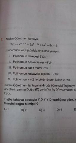 7. Nedim Öğretmen tahtaya,
P(x) = xm - 4 + 3x4-m + 4x3 - 8x + 2
+
polinomunu ve aşağıdaki öncülleri yazıyor.
1. Polinomun derecesi 3'tür.
II. Polinomun başkatsayısı -8'dir.
III. Polinomun sabit terimi 2'dir.
IV. Polinomun katsayılar toplamı -2'dir.
V. Polinomun x-2 ile bölümünden kalan 22'dir.
Nedim Öğretmen, tahtaya kaldırdığı öğrencisi Tuğba'ya
öncüllerin yanına Doğru (D) ya da Yanlış (Y) yazmasını sa
lüyor.
Tuğba tahtaya sırasıyla Y DY Y D yazdığına göre, k
tanesini doğru bilmiştir?
A) 1
B) 2 C) 3 D) 4
E