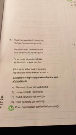 D) Ge
E EC
9.
Hudá'nun gerçi birdür ism-i zâtı
Veli cem'eyler esma-yı sıfâti
11.
Ne vardur zât-ı bahrina nihâyet
Sifat-i bahrina ne hadd u gâyet
Bir evveldür ki yokdur ibtidasi
Bir âhirdür ki yokdur intihâsı
Kadir oldur ki her kudret anundur
Hâkim oldur ki her hikmet anundur
Bu beyitlerle ilgili aşağıdakilerden hangisi
söylenemez?
21221304
A) Mesnevi biçiminde uyaklandığı
B) Kafiye ve redif kullanıldığı
C) Tevhit türüne örnek olduğu
D) Tezat sanatına yer verildiği
E) Konu bakımından şathiye ile benzeştiği
