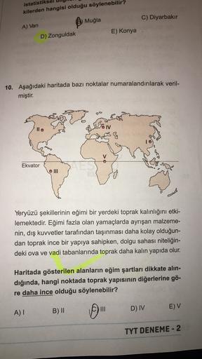 istatistikse
kilerden hangisi olduğu söylenebilir?
Muğla
C) Diyarbakır
A) Van
E) Konya
D) Zonguldak
10. Aşağıdaki haritada bazı noktalar numaralandırılarak veril-
miştir.
llo
IV
&
Ekvator
O III
Yeryüzü şekillerinin eğimi bir yerdeki toprak kalınlığını etki-
lemektedir. Eğimi fazla olan yamaçlarda ayrışan malzeme-
nin, dış kuvvetler tarafından taşınması daha kolay olduğun-
dan toprak ince bir yapıya sahipken, dolgu sahası niteliğin-
deki ova ve vadi tabanlarında toprak daha kalın yapıda olur.
Haritada gösterilen alanların eğim şartları dikkate alın-
dığında, hangi noktada toprak yapısının diğerlerine gö-
re daha ince olduğu söylenebilir?
III
D) IV
E) V
B) ||
A)
TYT DENEME - 2