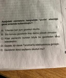 Aşağıdaki cümlelerin hangisinde "gazete" sözcüğü
genel anlamda kullanılmıştır?
A) Yıllardan beri aynı gazeteyi okurdu.
B) Söz konusu gazetenin tirajı daima yüksek olmuştur.
C) Köşe yazılarımı bundan böyle bu gazeteden takip
edeceksiniz.
D) Gazete, tür olarak Tanzimat'la edebiyatımıza girmiştir.
E) Gazetenin ikinci sayfasını okudun mu?
8