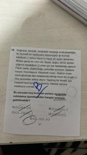 12. Doğruluk, temizlik, fedakârlık hastalığı onda insanlığın
en kıymetli bir kabiliyetini öldürmüştür () Acımak
kabiliyeti () Zehra Hanım'a hissiz bir kadın denemez.
Bilakis geniş bir ruhu var. Güzel, doğru, temiz şeyleri
çılgınca sevebiliyor () onlar için