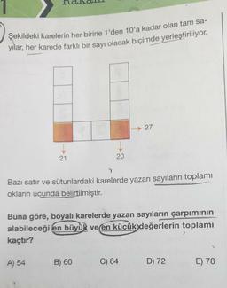 Şekildeki karelerin her birine 1'den 10'a kadar olan tam sa-
yilar, her karede farklı bir sayı olacak biçimde yerleştiriliyor.
-27
21
20
Bazı satır ve sütunlardaki karelerde yazan sayıların toplamı
okların ucunda belirtilmiştir.
Buna göre, boyalı karelerde yazan sayıların çarpımının
alabileceği en büyük ve en küçük değerlerin toplamı
kaçtır?
2
A) 54
B) 60
C) 64
D) 72
E) 78
