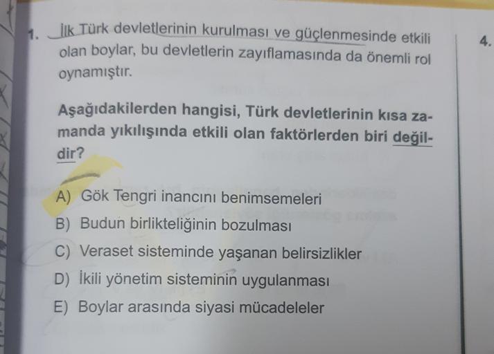 4.
1. İlk Türk devletlerinin kurulması ve güçlenmesinde etkili
olan boylar, bu devletlerin zayıflamasında da önemli rol
oynamıştır.
Aşağıdakilerden hangisi, Türk devletlerinin kısa za-
manda yıkılışında etkili olan faktörlerden biri değil-
dir?
A) Gök Tengri inancını benimsemeleri
B) Budun birlikteliğinin bozulması
C) Veraset sisteminde yaşanan belirsizlikler
D) İkili yönetim sisteminin uygulanması
E) Boylar arasında siyasi mücadeleler