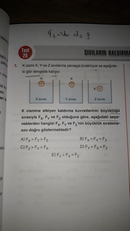 FL= Vb. ds.
Test
25
SIVILARIN KALDIRME
yake
1.
K cismi X, Y ve Z sivilarina yavaşça bırakılıyor ve aşağıda-
ki gibi dengede kalıyor.
nincs
K
stus
esi
eri
X SIVISI
Y SIVISI
Z SIVISI
1
K cismine etkiyen kaldırma kuvvetlerinin büyüklüğü
sırasıyla Fx, Fy ve Fz olduğuna göre, aşağıdaki seçe-
neklerden hangisi Fx, Fy ve Fz'nin büyüklük sıralama-
sını doğru göstermektedir?
A) Fx > Fy> Fz
B) Fx=Fy = Fz
C) Fz> Fy> FX
D) Fy> Fx > Fz
E) Fy> Fx = Fz
lara
ik
