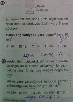 Balon
v=20 m/s
Bir balon 20 m/s sabit hızla alçalırken bir
cisim serbest bırakıyor. Cisim yere 6 s'de
düşüyor.
10
Balon kaç saniyede yere ulaşır? (9
m/s)
C) 14
D) 15
Cevap :D
A) 10 B) 12
E) 20
Cros
degru
12 Yerden 60 m yükseklikteki bir balon yukarı-
ya doğru 30 m/s hızla yükseliyor. Bir cisim
balona göre 10 m/s hızla aşağıya doğru ati-
liyor.
Cisim yere çarptığında balonun yerden
yüksekliği kaç m olur? (g = 10 m/s)
A)280 B) 260 C) 240 D) 200 E) 160
dogru cevap: c
En Soppalar
