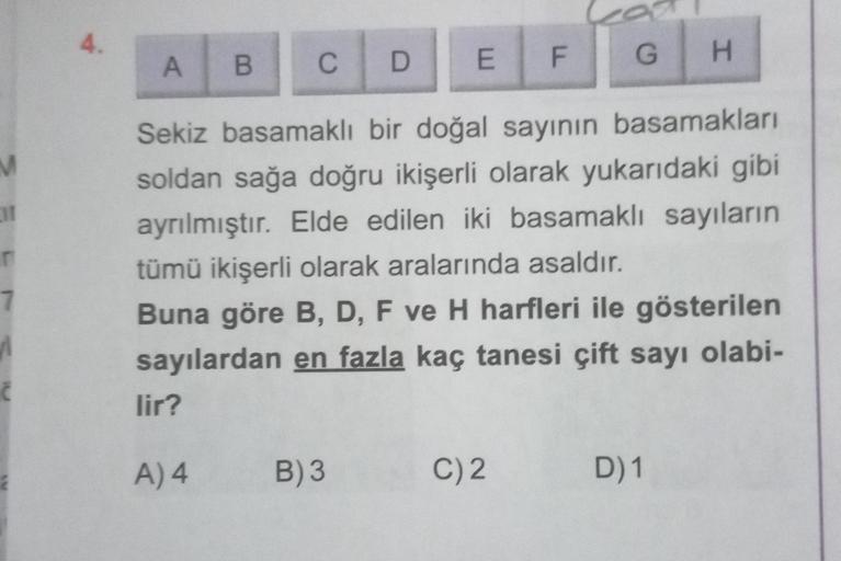 4.
A
H
B
C
G
D
EF
M
1
Sekiz basamaklı bir doğal sayının basamakları
soldan sağa doğru ikişerli olarak yukarıdaki gibi
ayrılmıştır. Elde edilen iki basamaklı sayıların
tümü ikişerli olarak aralarında asaldır.
Buna göre B, D, F ve H harfleri ile gösterilen
s