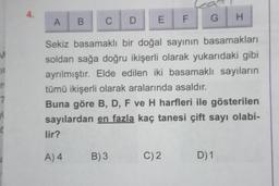 4.
A
H
B
C
G
D
EF
M
1
Sekiz basamaklı bir doğal sayının basamakları
soldan sağa doğru ikişerli olarak yukarıdaki gibi
ayrılmıştır. Elde edilen iki basamaklı sayıların
tümü ikişerli olarak aralarında asaldır.
Buna göre B, D, F ve H harfleri ile gösterilen
sayılardan en fazla kaç tanesi çift sayı olabi-
lir?
A4
B)3
C) 2
D) 1