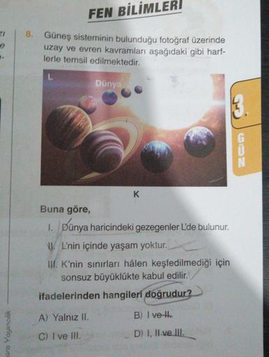 FEN BİLİMLERİ
21
e
8. Güneş sisteminin bulunduğu fotoğraf üzerinde
uzay ve evren kavramları aşağıdaki gibi harf-
lerle temsil edilmektedir.
L
Dünya
3.
K
Buna göre,
1. Dünya haricindeki gezegenler L'de bulunur.
U L'nin içinde yaşam yoktur.
UL. K'nin sınırla