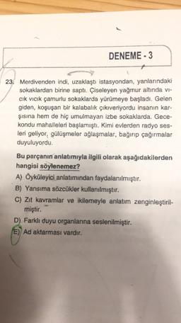 DENEME-3
23. Merdivenden indi, uzaklaştı istasyondan, yanlarındaki
sokaklardan birine saptı. Çiseleyen yağmur altında vi-
cik vicik çamurlu sokaklarda yürümeye başladı. Gelen
giden, koşuşan bir kalabalık çıkıveriyordu insanın kar-
şısına hem de hiç umulmayan izbe sokaklarda. Gece-
kondu mahalleleri başlamıştı. Kimi evlerden radyo ses-
leri geliyor, gülüşmeler ağlaşmalar, bağırıp çağirmalar
duyuluyordu.
Bu parçanın anlatımıyla ilgili olarak aşağıdakilerden
hangisi söylenemez?
A) Öyküleyici anlatımından faydalanılmıştır.
B) Yansıma sözcükler kullanılmıştır.
C) Zit kavramlar ve ikilemeyle anlatım zenginleştiril-
miştir.
D) Farklı duyu organlarına seslenilmiştir.
E) Ad aktarması vardır.
