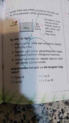 içinde nitrik asit (HNO3) bulunan bir kaba, ba-
kir (Cu) parçaları atılıp gözlemleniyor.
Cu
parçalar
Bir
süre
sonra
• Çözeltinin rengi
maviye dönda.
• Kaptan renkli bir
gaz çıkışı ger-
HNO,
çekleşti.
Kap isindi.
.
Bu olay ile ilgili
. Mavi çözelti, nitrik asit ve bakırın özellik-
lerini taşımaz.
II. Kaptan gaz çıkışı gerçekleşmesi kapta
kimyasal tepkime olduğunun kanıtıdır.
Ill. Kabın isinmasının sebebi bakırın nitrik
asit içinde çözünmesidir.
yargılarından hangisi ya da hangileri doğ-
rudur?
A) Yalnız
11
C) I ve III
B) I ve II
D) I, II ve III
8. Sinif Tam Ölçme