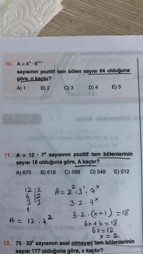 10. A=4". 6n+1
sayısının pozitif tam bölen sayısı 84 olduğuna
göre, n kactır?
A) 1
B) 2
C) 3
D) 4
E) 5
hos os
=
11. A = 12 - 7' sayısının pozitif tam bölenlerinin
csayısı 18 olduğuna göre, A kaçtır?
A) 675
B) 618 C) 588 D) 548 E) 512
12 12
A=2²,3', 7*
6 12
