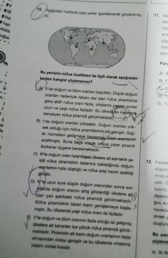 K
DP
Pok
10. Asagidaki haritada bazı yerler işaretlenerek gösterilmis-
tir
11. He
lere
Yap
nizi
Nükle
Bağlar
anla
çize
med
tizm
Parc
Bu yerlerin nüfus özellikleri ile ilgili olarak aşağıdaki-
lerden hangisi söylenemez?
A B
Q
B) F
Go
OTO
E) T
ll'de doğum ve ölüm oranları düşüktür. Düşük doğum
oranlan nedeniyle tabanı dar olan nüfus piramidine
göre aktif nüfus oranı fazla, ortalama yasam süresi
uzun ve yaşlı nüfus fazladır. Bu ülkedé an kavanına
benzeyen nüfus piramidi görülmektedir?
B) I'de doğum oranlan yüksektir. Doğum oranlan yük-
sek olduğu için nüfus piramitlerinin altı geniştir. Sağ-
lik hizmetleri gelişmeye başlamasıalüm-erantarıma
azaltmıştır. Buna bağlı olarak ortaya çıkan piramit
ikizkenar üçgene benzemektedir.
C) II'te doğum oranı hızla düşen ülkelere ait asimetrik şe-
killi nüfus piramidinin tabanına bakıldığında doğum
oranlannin hızla düştüğü ve nüfus artış hızının azaldığı
görür.
12. Felsete
duşun
rinde
Çikti.
liyordu
diyorlar
ğini, An
havada
dinsel
oluştura
D) Vte uzun süre düşük doğum oranından sonra son
yillarda doğum oranını artıq gösterdiği olkelere ait)
olan çan şekildeki nüfus piramidi görülmektedir.
Nüfus piramidinin taban kismi genişlemeye başla-
mıştır. Bu Olkelerde yaşlı nüfus oranı da fazladır.
© V'te doğum ve ölüm oranının fazla olduğu az gelişmiş
Olkelere alt kenarlan içe çökük nüfus piramidi görül-
mektedir. Piramidin alt kısmı dogum oranlarının fazla
olmasından dolayı geniştir ve bu Ülkelerde ortalama
yaşam süresi kisadir.
A
Bu par
söylene
A) İlk