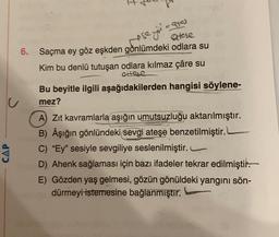 care
ese
atere
6. Saçma ey göz eşkden gònlümdeki odlara su
Kim bu denlü tutuşan odlara kılmaz çâre su
Ortese
Bu beyitle ilgili aşağıdakilerden hangisi söylene-
mez?
CAP
A) Zit kavramlarla aşığın umutsuzluğu aktarılmıştır.
B) Aşığın gönlündeki sevgi ateşe benzetilmiştir.
C) "Ey" sesiyle sevgiliye seslenilmiştir.
D) Ahenk sağlaması için bazı ifadeler tekrar edilmiştir.
E) Gözden yaş gelmesi, gözün gönüldeki yangını sön-
dürmeyi istemesine bağlanmıştır.