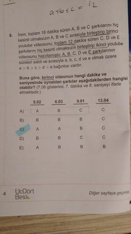 a tbtc = 2
8. İrem, toplam 18 dakika süren A, B ve C şarkılarını hiç
kesinti olmaksızın A, B ve C sırasıyla birleştirip birinci
youtube videosunu; toplam 12 dakika süren C, D ve E
şarkılarını hiç kesinti olmaksızın birleştirip ikinci youtube
videosunu hazırlamıştır. A, B, C, D ve Eşarkılarının
süreleri sabit ve sırasıyla a, b, c, d ve e olmak üzere
a>b>c>d > e bağıntısı vardır.
Buna göre, birinci videonun hangi dakika ve
saniyesinde oynatılan şarkılar aşağıdakilerden hangisi
olabilir? (7.08 gösterimi, 7. dakika ve 8. saniyeyi ifade
etmektedir.)
5.02
6.03
9.01
13.04
A)
A
B
C
C
B)
B.
B
B
C)
A
B
D)
B
C
C
E)
A
B
B
B
4
UcDört
Bes
Diğer sayfaya geçiniz