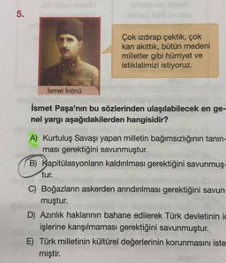 5.
Çok izdırap çektik, çok
kan akıttık, bütün medeni
milletler gibi hürriyet ve
istiklalimizi istiyoruz.
İsmet İnönü
İsmet Paşa'nın bu sözlerinden ulaşılabilecek en ge-
nel yargı aşağıdakilerden hangisidir?
A) Kurtuluş Savaşı yapan milletin bağımsızlığının tanın-
ması gerektiğini savunmuştur.
B) Kapitülasyonların kaldırılması gerektiğini savunmuş-
tur.
C) Boğazların askerden arındırılması gerektiğini savun-
muştur.
D) Azınlık haklarının bahane edilerek Türk devletinin ic
işlerine karışılmaması gerektiğini savunmuştur.
E) Türk milletinin kültürel değerlerinin korunmasını iste
miştir.
