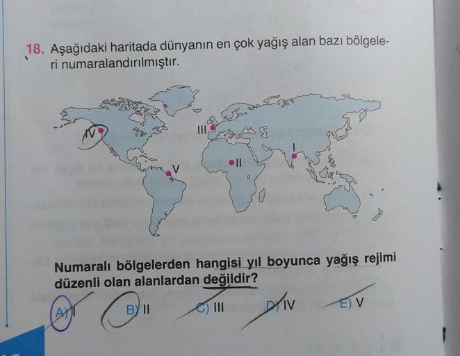 18. Aşağıdaki haritada dünyanın en çok yağış alan bazı bölgele-
ri numaralandırılmıştır.
Feb.
III
$
V
Numaralı bölgelerden hangisi yıl boyunca yağış rejimi
düzenli olan alanlardan değildir?
(A)
BY II
DIV
C) IN
EV