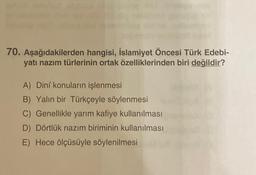 70. Aşağıdakilerden hangisi, İslamiyet Öncesi Türk Edebi-
yatı nazım türlerinin ortak özelliklerinden biri değildir?
A) Dini konuların işlenmesi
B) Yalın bir Türkçeyle söylenmesi
C) Genellikle yarım kafiye kullanılması
D) Dörtlük nazım biriminin kullanılması
E) Hece ölçüsüyle söylenilmesi