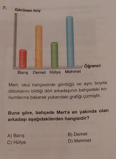 7.
Görünen boy
Öğrenci
Barış Demet Hülya Mehmet
Mert, okul bahçesinde gördüğü ve aynı boyda
olduklarını bildiği dört arkadaşının bahçedeki ko-
numlarına bakarak yukarıdaki grafiği çizmiştir.
Buna göre, bahçede Mert'e en yakında olan
arkadaşı aşağıdakilerde
