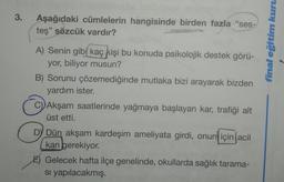 3.
Aşağıdaki cümlelerin hangisinde birden fazla “ses-
teş" sözcük vardır?
final eğitim kuru
A) Senin gibi kaç kişi bu konuda psikolojik destek görü-
yor, biliyor musun?
B) Sorunu çözemediğinde mutlaka bizi arayarak bizden
yardım ister.
C) Akşam saatlerinde yağmaya başlayan kar, trafiği alt
üst etti.
DY Dün akşam kardeşim ameliyata girdi, onun için acil
) ,
kan gerekiyor.
E) Gelecek hafta ilçe genelinde, okullarda sağlık tarama-
si yapılacakmış.