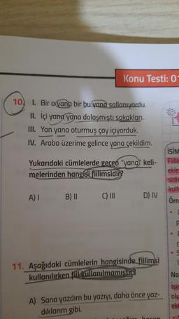 Konu Testi: 0
10
1. Bir oyana bir bu yana sallanıyordu.
II. İçi yana yana dolaşmıştı sokakları
III. Yan yana oturmuş çay içiyorduk.
IV. Araba üzerime gelince yana çekildim.
Yukarıdaki cümlelerde gecen "yana" keli-
melerinden hangisi fiilimsidir?
ISIM
Fiille
ekle
sidir
kull
A)
B) II
C) III
D) IV
Örn
11. Aşağıdaki cümlelerin hangisinde fiilimsi
kullanılırken fiil kullanılmamisting
No
A) Sana yazdım bu yazıyı, daha önce yaz-
dıklarım gibi.
Isir
olu
eki
haran
