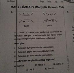 Ad-Soyadi:
Doğru: Yanlış
Bas:
MANYETİZMA IV (Manyetik Kuvvet - Tel)
1.
4.
K L
M
N
M N
Şekil 1
Şekil 11
Eş
bu
B
KL ve M - N noktalarından sabitlenmiş esneyebilen iki
tel Şekil 1 deki gibi paralel durmakta iken her iki telden
akım geçirildiğinde Şekil II deki durum gözleniyor.
d
Bana göre,
1. Tellerden aynı yönlü akımlar geçmektedir.
11. Tellerden geçen akımların şiddetleri eşittir.
Tellerden zıt yönlü akımlar geçmektedir.
yargılarından hangileri kesinlikle doğrudur?
C) Yalnız II
olanlara
A) Yalnız!
B) Yalnız II
D) I ve II
E) II ve III