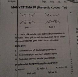 Ad-Soyadi:
Doğru: Yanlış
Bas:
MANYETİZMA IV (Manyetik Kuvvet - Tel)
1.
4.
K L
M
N
M N
Şekil 1
Şekil 11
Eş
bu
B
KL ve M - N noktalarından sabitlenmiş esneyebilen iki
tel Şekil 1 deki gibi paralel durmakta iken her iki telden
akım geçirildiğinde Şekil II deki durum gözleniyor.
d
Bana göre,
1. Tellerden aynı yönlü akımlar geçmektedir.
11. Tellerden geçen akımların şiddetleri eşittir.
Tellerden zıt yönlü akımlar geçmektedir.
yargılarından hangileri kesinlikle doğrudur?
C) Yalnız II
olanlara
A) Yalnız!
B) Yalnız II
D) I ve II
E) II ve III
