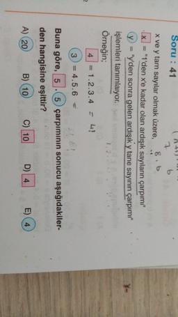 Soru: 41
b
7
8,6
X
x ve y tam sayılar olmak üzere,
= "1'den x'e kadar olan ardışık sayıların çarpımı"
"y'den sonra gelen ardışık y tane sayının çarpımı"
işlemleri tanımlaıyor.
12
Örneğin;
4 = 1.2.3.4 = 4!
2
3 = 4.5.6 =
-?
Buna göre, 5 -5 çarpımının sonucu aşağıdakiler-
den hangisine eşittir?
A) 20
B) (10
C) 10
D) 4
E) 4
