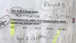 PreART
26 327 °C'de 6 litrelik kapta,
orito
SFő(k) = SF_(g) +F (9)
tepkimesinin K, değeri 16,81 olduğuna göre, kapta
toplam kaç mol gaz vardır?
A) 1 B) 2
C) 4,1
D) 8,2 E) 16,4
tips iccliention to
net
