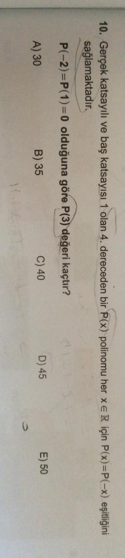 10. Gerçek katsayılı ve baş katsayısı 1 olan 4. dereceden bir P(x) polinomu her xe R için P(x)=P(-x) eşitliğini
sağlamaktadır.
P(-2)=P(1)=0 olduğuna göre P(3) değeri kaçtır?
A) 30
E) 50
C) 40
B) 35
D) 45
0
