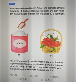 Soru 15
Vişne reçeli yapmak isteyen Aysel Nine markete gitmiştir.
Kilogramı 4 t olan şekerden ve kilogramı 5t olan vişne-
den alarak kasada aldıkları için toplamda 62 t ödemiştir.
SEKER
VİSNE
4t
5t
Aysel ninenin aldığı tüm ürünlerin kilogramları tam
sayı ve aralarında asal sayılar olduğuna göre, Aysel
Nine'nin aldığı şeker ve vişne miktarlarını veren
sirali ikili aşağıdakilerden hangisi olabilir?
A) (4,5)
B) (7,10)
D) (13,2)
C) (12,5)
E) (10,7)
