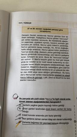 TYT / TÜRKÇE
37 ve 38. soruları aşağıdaki parçaya göre
cevaplayınız.
Osmanlı Devleti zamanında Nevruz gününe özel bir
önem verilmiştir. Padişahlara Nevruz günleri "nevruziye"
adı verilen kasideler sunulurdu. Bu kasidelerde ağaçla-
rin yeşermesi, çiçeklerin açması, havanın isinması gibi
konulara yer verilirdi. Nevruz günü Adem'in yaratıldığı,
Nuh'un gemisinin karayı bulduğu, Hz. Ali'nin doğduğu,
halife olduğu anlatılırdı. Nevruz gecesi bütün yaratıkların
Tanrı'ya secde ettiği, dileklerin yerine getirildiği belirtilirdi.
Nevruz günlerinde müneccimbaşı, yeni takvimi padişaha
sunar, bahşişini de alırdı. Buna da “nevruziye bahşişi"
adı verilirdi. 21 Mart'a karşılık gelen bu özel gün birçok
şiirde bir metafor ve bir motif olarak kullanılmış ve nev-
ruziyeler bazen büyük bahşişlerle ödüllendirilmiştir. Aşık
Çelebi'nin Meşairü'ş-Şuara'da naklettiğine göre Zati'nin
nevruziye bahşişi olarak kendisine bir yıl yetecek bir mik-
tar olan 2000 akçe caize aldığını görmekteyiz. Bu konu
Gül ü Nevruz adı verilen mesnevilerde müstakil bir ebedî
mevzu hâline de gelmiştir. Lütff, Zihnî ve Muidî'nin bu tarz
eserleri mevcuttur.
Bu parçada altı çizili sözle "Nevruz"la ilgili olarak anla-
tılmak istenen aşağıdakilerden hangisidir?
Al Şairlerin yegâne geçim kaynağı hâline geldiği
B) Divan şairleri tarafından özel önem verilen bir konu
olduğu
Edebî konular arasında çok fazla işlendiği
Đ) Bazı şairlerce zaman zaman kitap adı olarak kullanıldığı
Zamanla bağımsız bir yazınsal konuya dönüştüğü
B
i
L
G
A
A
M
